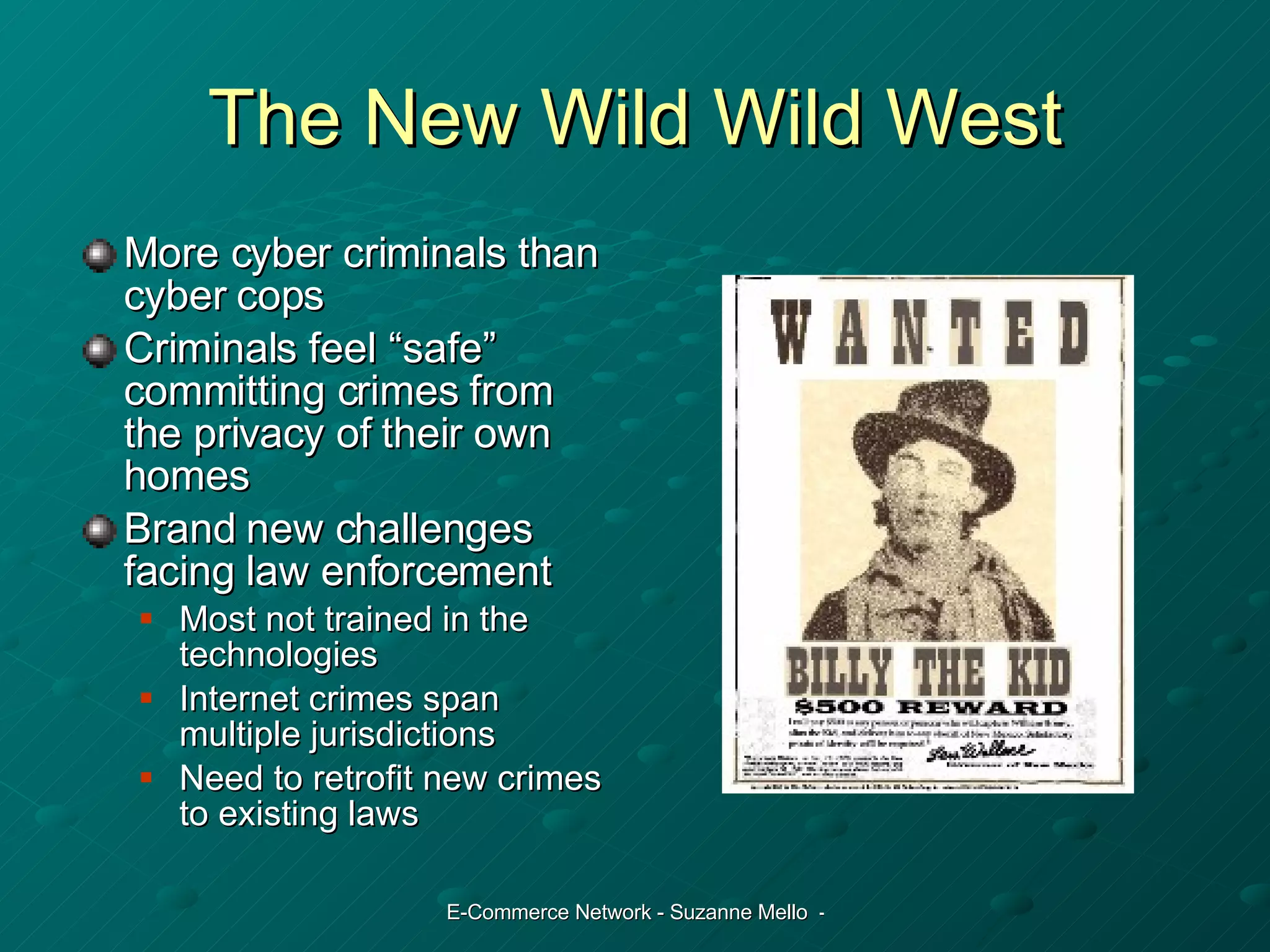 The New Wild Wild West More cyber criminals than cyber cops Criminals feel “safe” committing crimes from the privacy of their own homes Brand new challenges facing law enforcement Most not trained in the technologies Internet crimes span multiple jurisdictions Need to retrofit new crimes to existing laws 