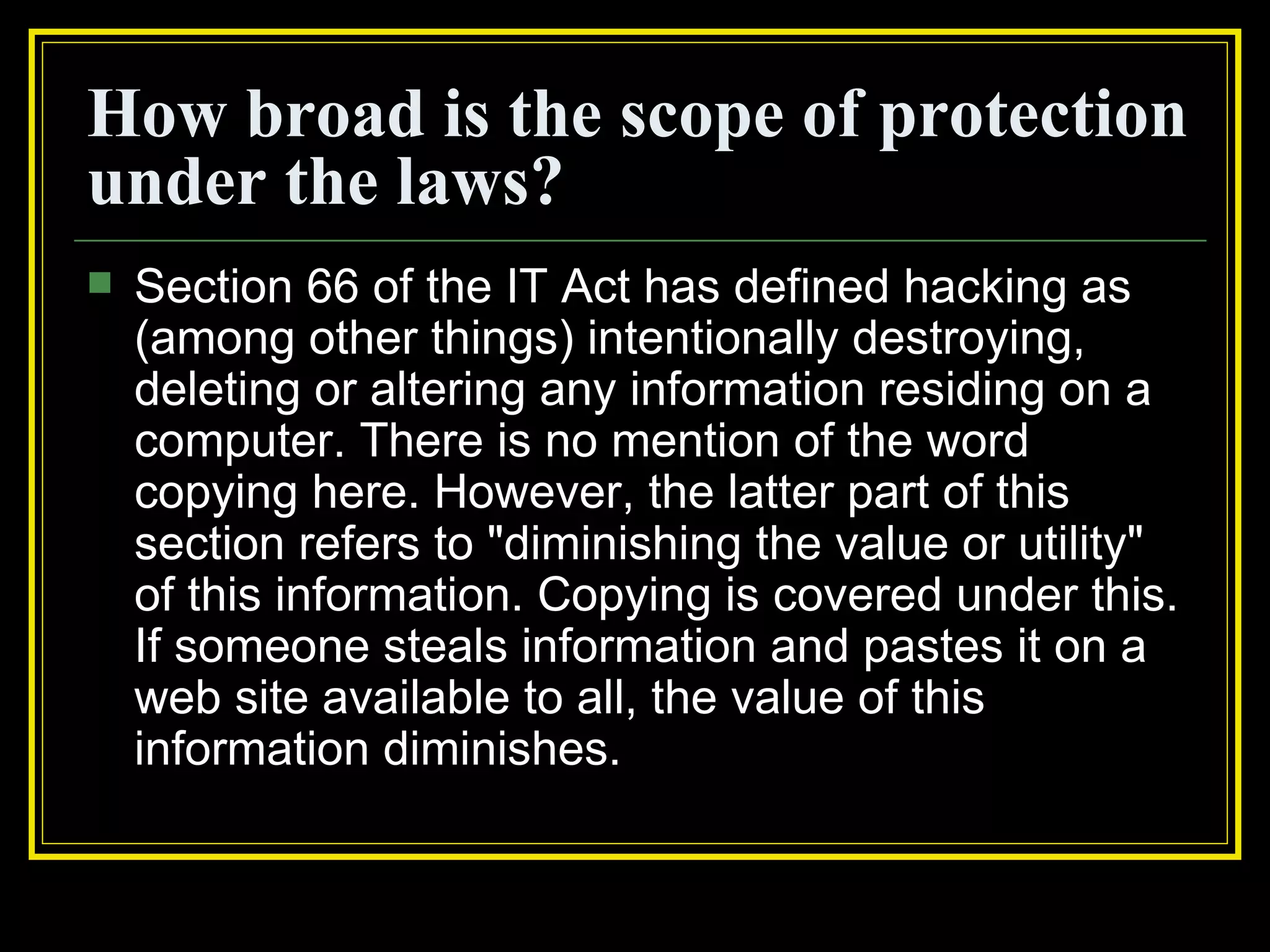 How broad is the scope of protection
under the laws?
   Section 66 of the IT Act has defined hacking as
    (among other things) intentionally destroying,
    deleting or altering any information residing on a
    computer. There is no mention of the word
    copying here. However, the latter part of this
    section refers to "diminishing the value or utility"
    of this information. Copying is covered under this.
    If someone steals information and pastes it on a
    web site available to all, the value of this
    information diminishes.
 