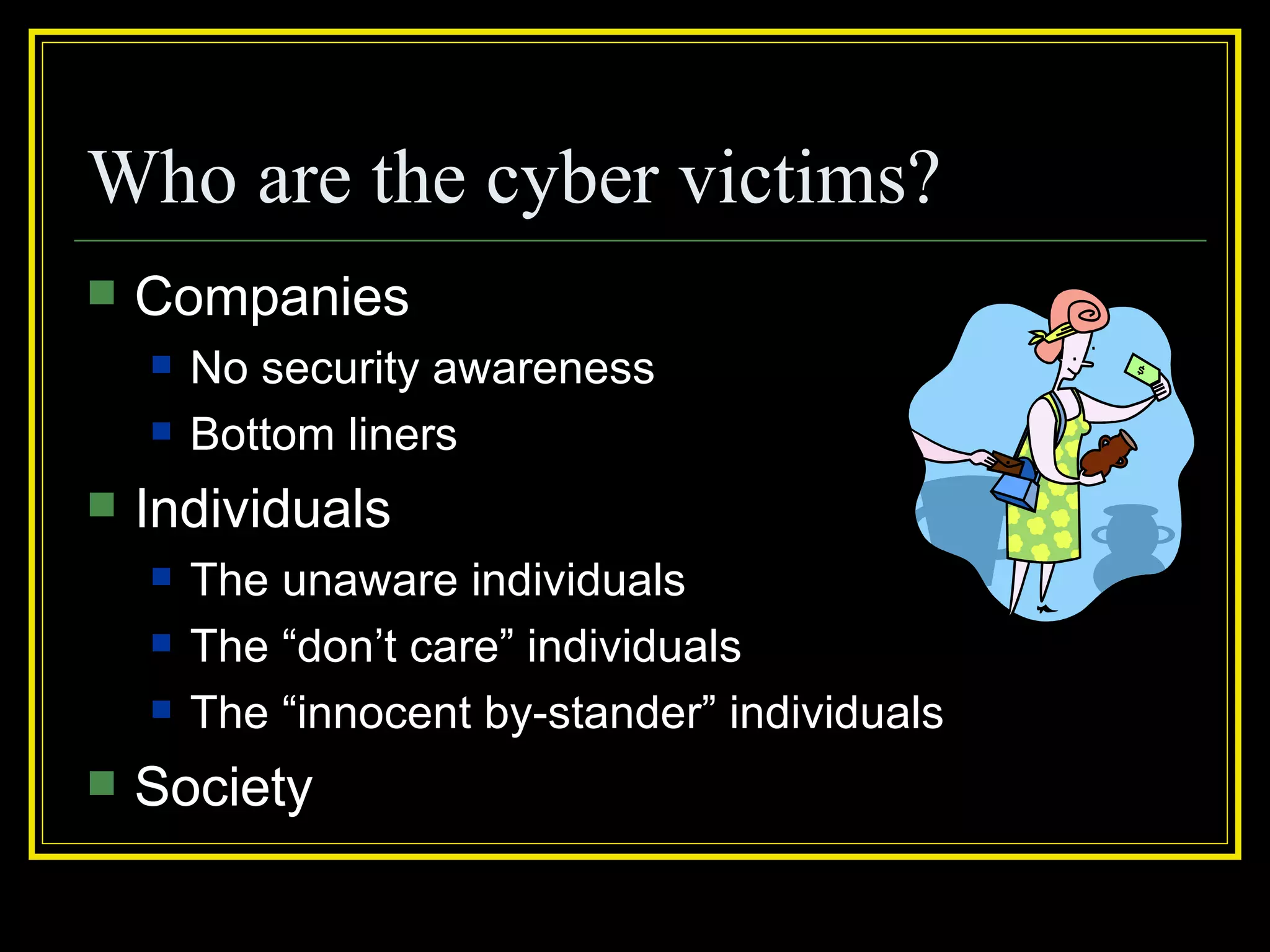 Who are the cyber victims?
   Companies
       No security awareness
       Bottom liners
   Individuals
       The unaware individuals
       The “don’t care” individuals
       The “innocent by-stander” individuals
   Society
 