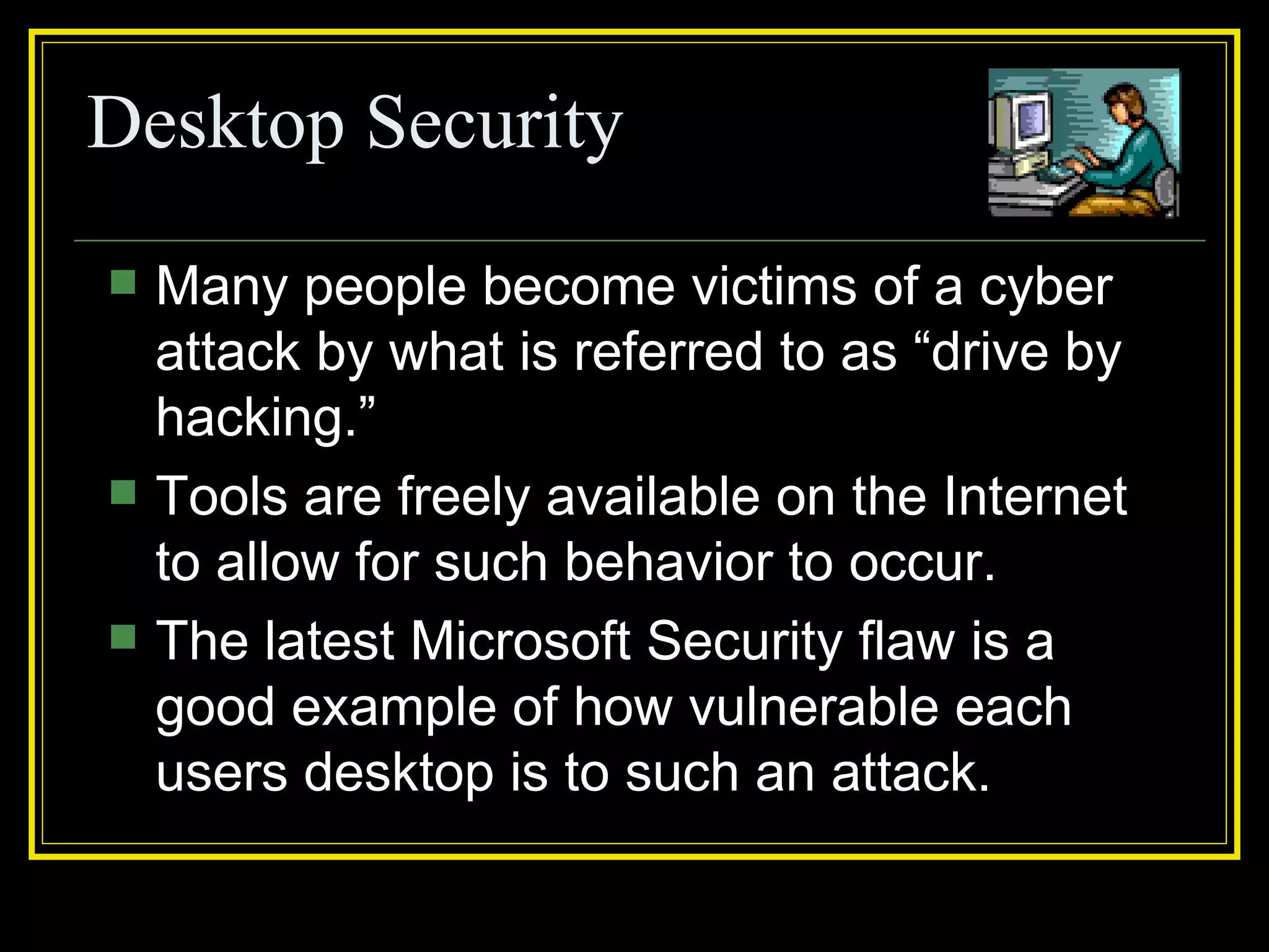 Desktop Security
   Many people become victims of a cyber
    attack by what is referred to as “drive by
    hacking.”
   Tools are freely available on the Internet
    to allow for such behavior to occur.
   The latest Microsoft Security flaw is a
    good example of how vulnerable each
    users desktop is to such an attack.
 