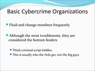 Basic Cybercrime Organizations
Fluid and change members frequently


Although the most troublesome, they are
 considered the bottom feeders

  Think criminal script kiddies
  This is usually who the Feds get, not the big guys
 