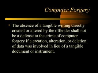 Computer Forgery
• The absence of a tangible writing directly
created or altered by the offender shall not
be a defense to the crime of computer
forgery if a creation, alteration, or deletion
of data was involved in lieu of a tangible
document or instrument.
 