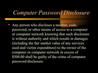 Computer Password Disclosure
• Any person who discloses a number, code,
password, or other means of access to a computer
or computer network knowing that such disclosure
is without authority and which results in damages
(including the fair market value of any services
used and victim expenditure) to the owner of the
computer or computer network in excess of
$500.00 shall be guilty of the crime of computer
password disclosure.
 