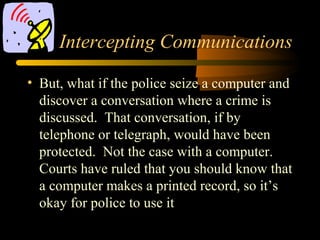 Intercepting Communications
• But, what if the police seize a computer and
discover a conversation where a crime is
discussed. That conversation, if by
telephone or telegraph, would have been
protected. Not the case with a computer.
Courts have ruled that you should know that
a computer makes a printed record, so it’s
okay for police to use it
 