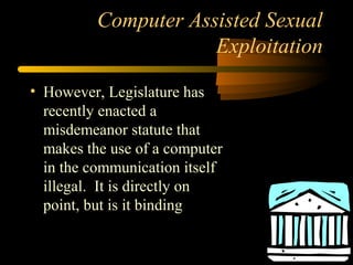 Computer Assisted Sexual
Exploitation
• However, Legislature has
recently enacted a
misdemeanor statute that
makes the use of a computer
in the communication itself
illegal. It is directly on
point, but is it binding
 