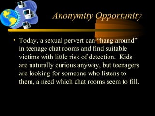 Anonymity Opportunity
• Today, a sexual pervert can “hang around”
in teenage chat rooms and find suitable
victims with little risk of detection. Kids
are naturally curious anyway, but teenagers
are looking for someone who listens to
them, a need which chat rooms seem to fill.
 