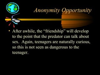 Anonymity Opportunity
• After awhile, the “friendship” will develop
to the point that the predator can talk about
sex. Again, teenagers are naturally curious,
so this is not seen as dangerous to the
teenager.
 