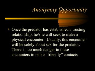 Anonymity Opportunity
• Once the predator has established a trusting
relationship, he/she will seek to make a
physical encounter. Usually, this encounter
will be solely about sex for the predator.
There is too much danger in these
encounters to make “friendly” contacts.
 