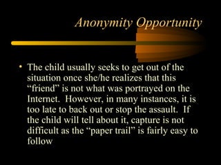 Anonymity Opportunity
• The child usually seeks to get out of the
situation once she/he realizes that this
“friend” is not what was portrayed on the
Internet. However, in many instances, it is
too late to back out or stop the assault. If
the child will tell about it, capture is not
difficult as the “paper trail” is fairly easy to
follow
 