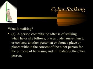 Cyber Stalking
What is stalking?
• (a) A person commits the offense of stalking
when he or she follows, places under surveillance,
or contacts another person at or about a place or
places without the consent of the other person for
the purpose of harassing and intimidating the other
person.
 