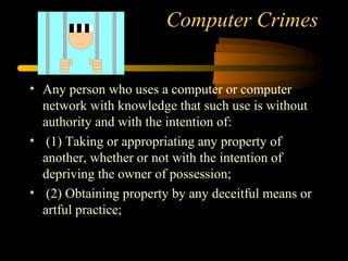 Computer Crimes
• Any person who uses a computer or computer
network with knowledge that such use is without
authority and with the intention of:
• (1) Taking or appropriating any property of
another, whether or not with the intention of
depriving the owner of possession;
• (2) Obtaining property by any deceitful means or
artful practice;
 