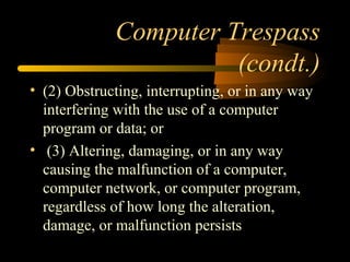 Computer Trespass
(condt.)
• (2) Obstructing, interrupting, or in any way
interfering with the use of a computer
program or data; or
• (3) Altering, damaging, or in any way
causing the malfunction of a computer,
computer network, or computer program,
regardless of how long the alteration,
damage, or malfunction persists
 