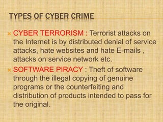TYPES OF CYBER CRIME
 CYBER TERRORISM : Terrorist attacks on
the Internet is by distributed denial of service
attacks, hate websites and hate E-mails ,
attacks on service network etc.
 SOFTWARE PIRACY : Theft of software
through the illegal copying of genuine
programs or the counterfeiting and
distribution of products intended to pass for
the original.
 