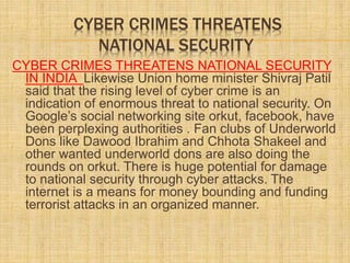 CYBER CRIMES THREATENS
NATIONAL SECURITY
CYBER CRIMES THREATENS NATIONAL SECURITY
IN INDIA Likewise Union home minister Shivraj Patil
said that the rising level of cyber crime is an
indication of enormous threat to national security. On
Google’s social networking site orkut, facebook, have
been perplexing authorities . Fan clubs of Underworld
Dons like Dawood Ibrahim and Chhota Shakeel and
other wanted underworld dons are also doing the
rounds on orkut. There is huge potential for damage
to national security through cyber attacks. The
internet is a means for money bounding and funding
terrorist attacks in an organized manner.
 
