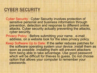 CYBER SECURITY
Cyber Security : Cyber Security involves protection of
sensitive personal and business information through
prevention, detection and response to different online
attacks. Cyber security actually preventing the attacks,
cyber security.
Privacy Policy : Before submitting your name , e-mail ,
address, on a website look for the sites privacy policy.
Keep Software Up to Date: If the seller reduces patches for
the software operating system your device ,install them as
soon as possible .Installing them will prevent attackers
form being able to take advantage. Use good password
which will be difficult for thieves to guess. Do not choose
option that allows your computer to remember your
passwords.
 