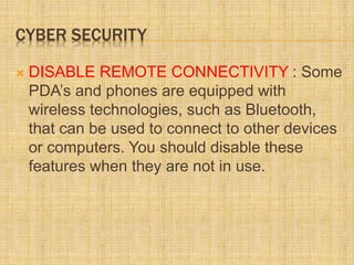 CYBER SECURITY
 DISABLE REMOTE CONNECTIVITY : Some
PDA’s and phones are equipped with
wireless technologies, such as Bluetooth,
that can be used to connect to other devices
or computers. You should disable these
features when they are not in use.
 