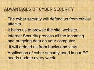 ADVANTAGES OF CYBER SECURITY
 The cyber security will defend us from critical
attacks.
 It helps us to browse the site, website.
 Internet Security process all the incoming
and outgoing data on your computer.
 It will defend us from hacks and virus.
 Application of cyber security used in our PC
needs update every week
 