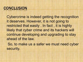 CONCLUSION
Cybercrime is indeed getting the recognition
it deserves. However, it is not going to
restricted that easily . In fact , it is highly
likely that cyber crime and its hackers will
continue developing and upgrading to stay
ahead of the law.
So, to make us a safer we must need cyber
security.
 