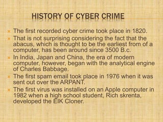 HISTORY OF CYBER CRIME
 The first recorded cyber crime took place in 1820.
 That is not surprising considering the fact that the
abacus, which is thought to be the earliest from of a
computer, has been around since 3500 B.c.
 In India, Japan and China, the era of modern
computer, however, began with the analytical engine
of Charles Babbage.
 The first spam email took place in 1976 when it was
sent out over the ARPANT.
 The first virus was installed on an Apple computer in
1982 when a high school student, Rich skrenta,
developed the EIK Cloner.
 