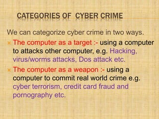 CATEGORIES OF CYBER CRIME
We can categorize cyber crime in two ways.
 The computer as a target :- using a computer
to attacks other computer, e.g. Hacking,
virus/worms attacks, Dos attack etc.
 The computer as a weapon :- using a
computer to commit real world crime e.g.
cyber terrorism, credit card fraud and
pornography etc.
 