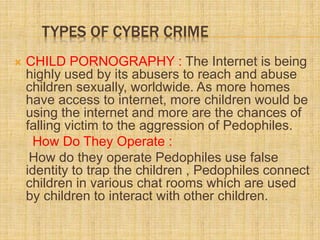 TYPES OF CYBER CRIME
 CHILD PORNOGRAPHY : The Internet is being
highly used by its abusers to reach and abuse
children sexually, worldwide. As more homes
have access to internet, more children would be
using the internet and more are the chances of
falling victim to the aggression of Pedophiles.
How Do They Operate :
How do they operate Pedophiles use false
identity to trap the children , Pedophiles connect
children in various chat rooms which are used
by children to interact with other children.
 
