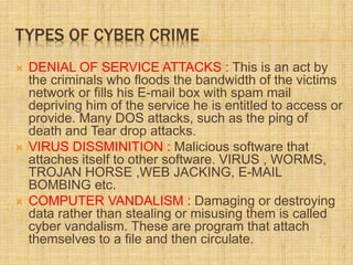 TYPES OF CYBER CRIME
 DENIAL OF SERVICE ATTACKS : This is an act by
the criminals who floods the bandwidth of the victims
network or fills his E-mail box with spam mail
depriving him of the service he is entitled to access or
provide. Many DOS attacks, such as the ping of
death and Tear drop attacks.
 VIRUS DISSMINITION : Malicious software that
attaches itself to other software. VIRUS , WORMS,
TROJAN HORSE ,WEB JACKING, E-MAIL
BOMBING etc.
 COMPUTER VANDALISM : Damaging or destroying
data rather than stealing or misusing them is called
cyber vandalism. These are program that attach
themselves to a file and then circulate.
 
