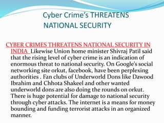 Cyber Crime’s THREATENS
NATIONAL SECURITY
CYBER CRIMES THREATENS NATIONAL SECURITY IN
INDIA Likewise Union home minister Shivraj Patil said
that the rising level of cyber crime is an indication of
enormous threat to national security. On Google’s social
networking site orkut, facebook, have been perplexing
authorities . Fan clubs of Underworld Dons like Dawood
Ibrahim and Chhota Shakeel and other wanted
underworld dons are also doing the rounds on orkut.
There is huge potential for damage to national security
through cyber attacks. The internet is a means for money
bounding and funding terrorist attacks in an organized
manner.
 