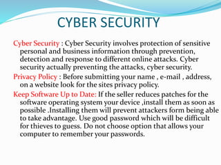 CYBER SECURITY
Cyber Security : Cyber Security involves protection of sensitive
personal and business information through prevention,
detection and response to different online attacks. Cyber
security actually preventing the attacks, cyber security.
Privacy Policy : Before submitting your name , e-mail , address,
on a website look for the sites privacy policy.
Keep Software Up to Date: If the seller reduces patches for the
software operating system your device ,install them as soon as
possible .Installing them will prevent attackers form being able
to take advantage. Use good password which will be difficult
for thieves to guess. Do not choose option that allows your
computer to remember your passwords.
 