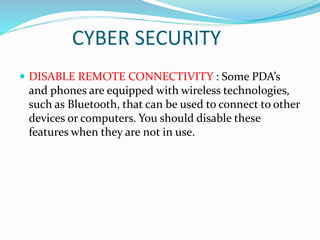 CYBER SECURITY
 DISABLE REMOTE CONNECTIVITY : Some PDA’s
and phones are equipped with wireless technologies,
such as Bluetooth, that can be used to connect to other
devices or computers. You should disable these
features when they are not in use.
 