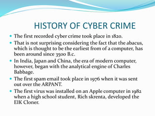 HISTORY OF CYBER CRIME
 The first recorded cyber crime took place in 1820.
 That is not surprising considering the fact that the abacus,
which is thought to be the earliest from of a computer, has
been around since 3500 B.c.
 In India, Japan and China, the era of modern computer,
however, began with the analytical engine of Charles
Babbage.
 The first spam email took place in 1976 when it was sent
out over the ARPANT.
 The first virus was installed on an Apple computer in 1982
when a high school student, Rich skrenta, developed the
EIK Cloner.
 