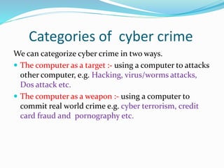 Categories of cyber crime
We can categorize cyber crime in two ways.
 The computer as a target :- using a computer to attacks
other computer, e.g. Hacking, virus/worms attacks,
Dos attack etc.
 The computer as a weapon :- using a computer to
commit real world crime e.g. cyber terrorism, credit
card fraud and pornography etc.
 