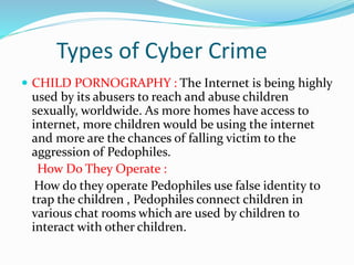 Types of Cyber Crime
 CHILD PORNOGRAPHY : The Internet is being highly
used by its abusers to reach and abuse children
sexually, worldwide. As more homes have access to
internet, more children would be using the internet
and more are the chances of falling victim to the
aggression of Pedophiles.
How Do They Operate :
How do they operate Pedophiles use false identity to
trap the children , Pedophiles connect children in
various chat rooms which are used by children to
interact with other children.
 