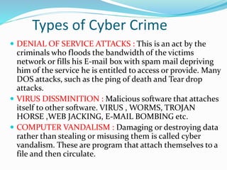 Types of Cyber Crime
 DENIAL OF SERVICE ATTACKS : This is an act by the
criminals who floods the bandwidth of the victims
network or fills his E-mail box with spam mail depriving
him of the service he is entitled to access or provide. Many
DOS attacks, such as the ping of death and Tear drop
attacks.
 VIRUS DISSMINITION : Malicious software that attaches
itself to other software. VIRUS , WORMS, TROJAN
HORSE ,WEB JACKING, E-MAIL BOMBING etc.
 COMPUTER VANDALISM : Damaging or destroying data
rather than stealing or misusing them is called cyber
vandalism. These are program that attach themselves to a
file and then circulate.
 