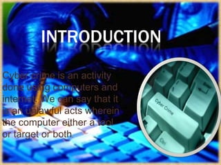 INTRODUCTION
Cyber crime is an activity
done using computers and
internet. We can say that it
is an unlawful acts wherein
the computer either a tool
or target or both.

 