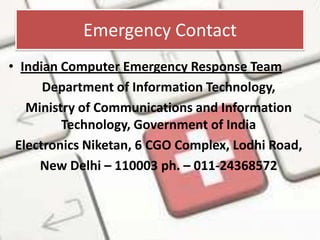 Emergency Contact
• Indian Computer Emergency Response Team
Department of Information Technology,
Ministry of Communications and Information
Technology, Government of India
Electronics Niketan, 6 CGO Complex, Lodhi Road,
New Delhi – 110003 ph. – 011-24368572

 