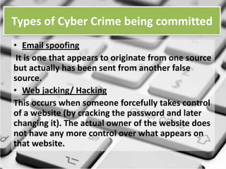 Types of Cyber Crime being committed
• Email spoofing
It is one that appears to originate from one source
but actually has been sent from another false
source.
• Web jacking/ Hacking
This occurs when someone forcefully takes control
of a website (by cracking the password and later
changing it). The actual owner of the website does
not have any more control over what appears on
that website.

 