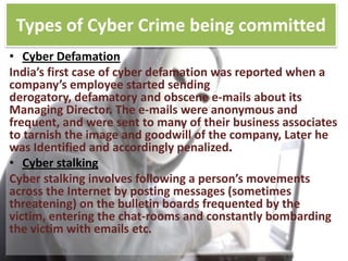 Types of Cyber Crime being committed
• Cyber Defamation
India’s first case of cyber defamation was reported when a
company’s employee started sending
derogatory, defamatory and obscene e-mails about its
Managing Director. The e-mails were anonymous and
frequent, and were sent to many of their business associates
to tarnish the image and goodwill of the company, Later he
was Identified and accordingly penalized.
• Cyber stalking
Cyber stalking involves following a person’s movements
across the Internet by posting messages (sometimes
threatening) on the bulletin boards frequented by the
victim, entering the chat-rooms and constantly bombarding
the victim with emails etc.

 