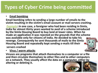 Types of Cyber Crime being committed
• Email bombing
Email bombing refers to sending a large number of emails to the
victim resulting in the victim’s email account or mail servers crashing.
Example: In one case, a foreigner who had been residing in Simla,
India for almost thirty years wanted to avail of a scheme introduced
by the Simla Housing Board to buy land at lower rates. When he
made an application it was rejected on the grounds that the scheme
was available only for citizens of India. He decided to take his
revenge. Consequently he sent thousands of mails to the Simla
Housing Board and repeatedly kept sending e-mails till their
servers crashed
• Virus / worm attacks
Viruses are programs that attach themselves to a computer or a file
and then circulate themselves to other files and to other computers
on a network. They usually affect the data on a computer, either by
altering or deleting it.

 