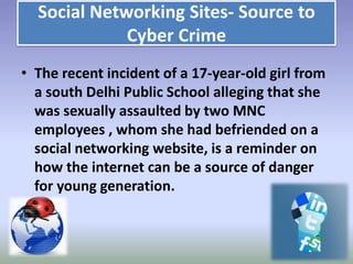 Social Networking Sites- Source to
Cyber Crime
• The recent incident of a 17-year-old girl from
a south Delhi Public School alleging that she
was sexually assaulted by two MNC
employees , whom she had befriended on a
social networking website, is a reminder on
how the internet can be a source of danger
for young generation.

 