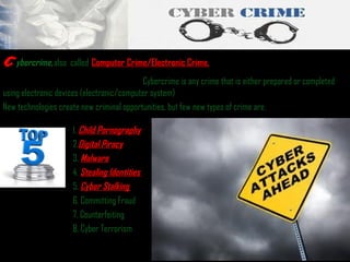 c

ybercrime, also called  Computer Crime/Electronic Crime.

Cybercrime is any crime that is either prepared or completed
using electronic devices (electronic/computer system)
New technologies create new criminal opportunities, but few new types of crime are,
1. Child Pornography
2.Digital Piracy
3. Malware
4. Stealing Identities
5. Cyber Stalking
6. Committing Fraud
7. Counterfeiting
8. Cyber Terrorism

 