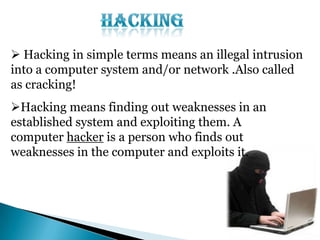  Hacking in simple terms means an illegal intrusion
into a computer system and/or network .Also called
as cracking!

Hacking means finding out weaknesses in an
established system and exploiting them. A
computer hacker is a person who finds out
weaknesses in the computer and exploits it.

 