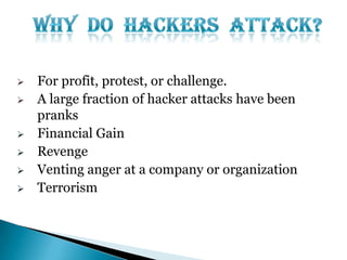 








For profit, protest, or challenge.
A large fraction of hacker attacks have been
pranks
Financial Gain
Revenge
Venting anger at a company or organization
Terrorism

 