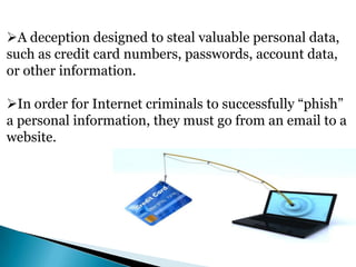 A deception designed to steal valuable personal data,
such as credit card numbers, passwords, account data,
or other information.
In order for Internet criminals to successfully “phish”
a personal information, they must go from an email to a
website.

 