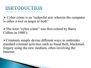  Cyber crime is an “unlawful acts wherein the computer
is either a tool or target or both”
The term “cyber crime” was first coined by Barry
Collins in 1980’s.
Criminals simply devise different ways to undertake
standard criminal activities such as fraud theft, blackmail,
forgery using the new medium, often involving the
Internet.

 