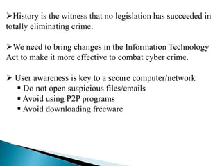 History is the witness that no legislation has succeeded in
totally eliminating crime.
We need to bring changes in the Information Technology
Act to make it more effective to combat cyber crime.
 User awareness is key to a secure computer/network
 Do not open suspicious files/emails
 Avoid using P2P programs
 Avoid downloading freeware

 