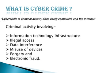 “Cybercrime is criminal activity done using computers and the Internet.”

Criminal activity involving






Information technology infrastructure
Illegal access
Data interference
Misuse of devices
Forgery and
Electronic fraud.

 