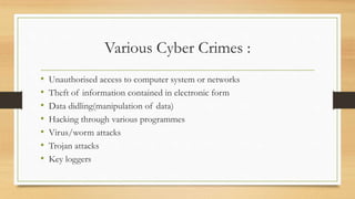 Various Cyber Crimes :
• Unauthorised access to computer system or networks
• Theft of information contained in electronic form
• Data didling(manipulation of data)
• Hacking through various programmes
• Virus/worm attacks
• Trojan attacks
• Key loggers
 