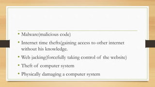 • Malware(malicious code)
• Internet time thefts(gaining access to other internet
without his knowledge.
• Web jacking(forcefully taking control of the website)
• Theft of computer system
• Physically damaging a computer system
 