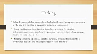Hacking
• It has been noted that hackers have hacked millions of computers across the
globe and the number is increasing with every passing day.
• Some hackings are done just for fun others are done for stealing
information yet others are done for personal reasons such as taking revenge
from someone and so on.
• Stealing someone's personal data for own use, breaking through into a
company's account and making changes in their database
 