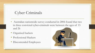 Cyber Criminals
• Australian nationwide survey conducted in 2006 found that two
in three convicted cyber-criminals were between the ages of 15
and 26
• Organised hackers
• Professional Hackers
• Discontended Employees
 